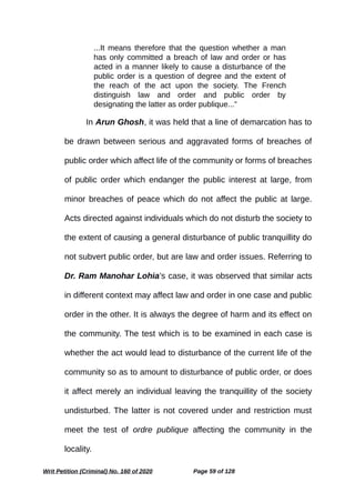 ...It means therefore that the question whether a man
has only committed a breach of law and order or has
acted in a manner likely to cause a disturbance of the
public order is a question of degree and the extent of
the reach of the act upon the society. The French
distinguish law and order and public order by
designating the latter as order publique...”
In Arun Ghosh, it was held that a line of demarcation has to
be drawn between serious and aggravated forms of breaches of
public order which affect life of the community or forms of breaches
of public order which endanger the public interest at large, from
minor breaches of peace which do not affect the public at large.
Acts directed against individuals which do not disturb the society to
the extent of causing a general disturbance of public tranquillity do
not subvert public order, but are law and order issues. Referring to
Dr. Ram Manohar Lohia’s case, it was observed that similar acts
in different context may affect law and order in one case and public
order in the other. It is always the degree of harm and its effect on
the community. The test which is to be examined in each case is
whether the act would lead to disturbance of the current life of the
community so as to amount to disturbance of public order, or does
it affect merely an individual leaving the tranquillity of the society
undisturbed. The latter is not covered under and restriction must
meet the test of ordre publique affecting the community in the
locality.
Writ Petition (Criminal) No. 160 of 2020 Page 59 of 128
 