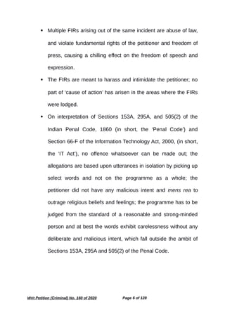  Multiple FIRs arising out of the same incident are abuse of law,
and violate fundamental rights of the petitioner and freedom of
press, causing a chilling effect on the freedom of speech and
expression.
 The FIRs are meant to harass and intimidate the petitioner; no
part of ‘cause of action’ has arisen in the areas where the FIRs
were lodged.
 On interpretation of Sections 153A, 295A, and 505(2) of the
Indian Penal Code, 1860 (in short, the ‘Penal Code’) and
Section 66-F of the Information Technology Act, 2000, (in short,
the ‘IT Act’), no offence whatsoever can be made out; the
allegations are based upon utterances in isolation by picking up
select words and not on the programme as a whole; the
petitioner did not have any malicious intent and mens rea to
outrage religious beliefs and feelings; the programme has to be
judged from the standard of a reasonable and strong-minded
person and at best the words exhibit carelessness without any
deliberate and malicious intent, which fall outside the ambit of
Sections 153A, 295A and 505(2) of the Penal Code.
Writ Petition (Criminal) No. 160 of 2020 Page 6 of 128
 