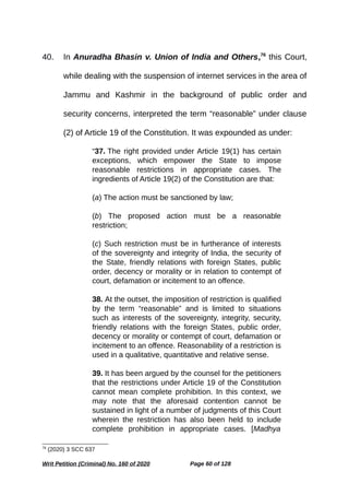 40. In Anuradha Bhasin v. Union of India and Others,76
this Court,
while dealing with the suspension of internet services in the area of
Jammu and Kashmir in the background of public order and
security concerns, interpreted the term “reasonable” under clause
(2) of Article 19 of the Constitution. It was expounded as under:
“37. The right provided under Article 19(1) has certain
exceptions, which empower the State to impose
reasonable restrictions in appropriate cases. The
ingredients of Article 19(2) of the Constitution are that:
(a) The action must be sanctioned by law;
(b) The proposed action must be a reasonable
restriction;
(c) Such restriction must be in furtherance of interests
of the sovereignty and integrity of India, the security of
the State, friendly relations with foreign States, public
order, decency or morality or in relation to contempt of
court, defamation or incitement to an offence.
38. At the outset, the imposition of restriction is qualified
by the term “reasonable” and is limited to situations
such as interests of the sovereignty, integrity, security,
friendly relations with the foreign States, public order,
decency or morality or contempt of court, defamation or
incitement to an offence. Reasonability of a restriction is
used in a qualitative, quantitative and relative sense.
39. It has been argued by the counsel for the petitioners
that the restrictions under Article 19 of the Constitution
cannot mean complete prohibition. In this context, we
may note that the aforesaid contention cannot be
sustained in light of a number of judgments of this Court
wherein the restriction has also been held to include
complete prohibition in appropriate cases. [Madhya
76
(2020) 3 SCC 637
Writ Petition (Criminal) No. 160 of 2020 Page 60 of 128
 