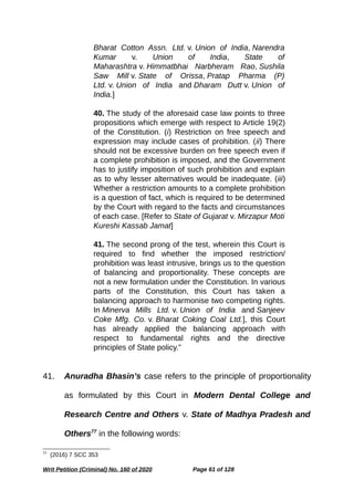 Bharat Cotton Assn. Ltd. v. Union of India, Narendra
Kumar v. Union of India, State of
Maharashtra v. Himmatbhai Narbheram Rao, Sushila
Saw Mill v. State of Orissa, Pratap Pharma (P)
Ltd. v. Union of India and Dharam Dutt v. Union of
India.]
40. The study of the aforesaid case law points to three
propositions which emerge with respect to Article 19(2)
of the Constitution. (i) Restriction on free speech and
expression may include cases of prohibition. (ii) There
should not be excessive burden on free speech even if
a complete prohibition is imposed, and the Government
has to justify imposition of such prohibition and explain
as to why lesser alternatives would be inadequate. (iii)
Whether a restriction amounts to a complete prohibition
is a question of fact, which is required to be determined
by the Court with regard to the facts and circumstances
of each case. [Refer to State of Gujarat v. Mirzapur Moti
Kureshi Kassab Jamat]
41. The second prong of the test, wherein this Court is
required to find whether the imposed restriction/
prohibition was least intrusive, brings us to the question
of balancing and proportionality. These concepts are
not a new formulation under the Constitution. In various
parts of the Constitution, this Court has taken a
balancing approach to harmonise two competing rights.
In Minerva Mills Ltd. v. Union of India and Sanjeev
Coke Mfg. Co. v. Bharat Coking Coal Ltd.], this Court
has already applied the balancing approach with
respect to fundamental rights and the directive
principles of State policy.”
41. Anuradha Bhasin’s case refers to the principle of proportionality
as formulated by this Court in Modern Dental College and
Research Centre and Others v. State of Madhya Pradesh and
Others77
in the following words:
77
(2016) 7 SCC 353
Writ Petition (Criminal) No. 160 of 2020 Page 61 of 128
 