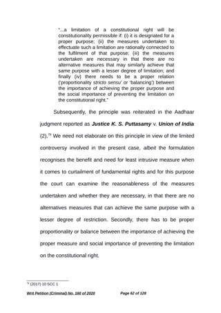 “...a limitation of a constitutional right will be
constitutionality permissible if: (i) it is designated for a
proper purpose; (ii) the measures undertaken to
effectuate such a limitation are rationally connected to
the fulfilment of that purpose; (iii) the measures
undertaken are necessary in that there are no
alternative measures that may similarly achieve that
same purpose with a lesser degree of limitation; and
finally (iv) there needs to be a proper relation
(‘proportionality stricto sensu’ or ‘balancing’) between
the importance of achieving the proper purpose and
the social importance of preventing the limitation on
the constitutional right.”
Subsequently, the principle was reiterated in the Aadhaar
judgment reported as Justice K. S. Puttasamy v. Union of India
(2).78
We need not elaborate on this principle in view of the limited
controversy involved in the present case, albeit the formulation
recognises the benefit and need for least intrusive measure when
it comes to curtailment of fundamental rights and for this purpose
the court can examine the reasonableness of the measures
undertaken and whether they are necessary, in that there are no
alternatives measures that can achieve the same purpose with a
lesser degree of restriction. Secondly, there has to be proper
proportionality or balance between the importance of achieving the
proper measure and social importance of preventing the limitation
on the constitutional right.
78
(2017) 10 SCC 1
Writ Petition (Criminal) No. 160 of 2020 Page 62 of 128
 