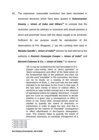 42. The expression ‘reasonable restriction’ has been elucidated in
numerous decisions which have been quoted in Subramanian
Swamy v. Union of India and Others79
to connote that the
restriction cannot be arbitrary or excessive and should possess a
direct and proximate nexus with the object sought to be achieved.
Sufficient for our purpose would be reproduction of the
observations of P.N. Bhagwati, J. (as His Lordship then was) in
Maneka Gandhi v. Union of India80
wherein he had referred to the
authority in Rustom Cowasjee Cooper v. Union of India81
and
Bennett Coleman & Co. v. Union of India,82
to observe:
“20. It may be recalled that the test formulated in R.C.
Cooper case merely refers to “direct operation” or
‘direct consequence and effect’ of the State action on
the fundamental right of the petitioner and does not
use the word “inevitable” in this connection. But there
can be no doubt, on a reading of the relevant
observations of Shah, J., that such was the test really
intended to be laid down by the Court in that case. If
the test were merely of direct or indirect effect, it
would be an open-ended concept and in the absence
of operational criteria for judging “directness”, it would
give the Court an unquantitiable discretion to decide
whether in a given case a consequence or effect is
direct or not. Some other concept-vehicle would be
needed to quantify the extent of directness or
indirectness in order to apply the test. And that is
supplied by the criterion of “inevitable” consequence
or effect adumbrated in the Express Newspapers
case. This criterion helps to quantify the extent of
directness necessary to constitute infringement of a
79
(2016) 7 SCC 221
80
(1978) 1 SCC 248
81
(1970) 2 SCC 298
82
(1972) 2 SCC 788
Writ Petition (Criminal) No. 160 of 2020 Page 63 of 128
 