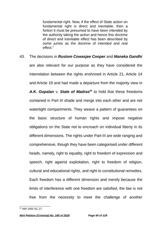 fundamental right. Now, if the effect of State action on
fundamental right is direct and inevitable, then a
fortiori it must be presumed to have been intended by
the authority taking the action and hence this doctrine
of direct and inevitable effect has been described by
some jurists as the doctrine of intended and real
effect.”
43. The decisions in Rustom Cowasjee Cooper and Maneka Gandhi
are also relevant for our purpose as they have considered the
interrelation between the rights enshrined in Article 21, Article 14
and Article 19 and had made a departure from the majority view in
A.K. Gopalan v. State of Madras83
to hold that these freedoms
contained in Part III shade and merge into each other and are not
watertight compartments. They weave a pattern of guarantees on
the basic structure of human rights and impose negative
obligations on the State not to encroach on individual liberty in its
different dimensions. The rights under Part-III are wide ranging and
comprehensive, though they have been categorised under different
heads, namely, right to equality, right to freedom of expression and
speech, right against exploitation, right to freedom of religion,
cultural and educational rights, and right to constitutional remedies.
Each freedom has a different dimension and merely because the
limits of interference with one freedom are satisfied, the law is not
free from the necessity to meet the challenge of another
83
AIR 1950 SC 27
Writ Petition (Criminal) No. 160 of 2020 Page 64 of 128
 