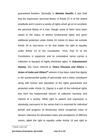 guaranteed freedom. Secondly, in Maneka Gandhi, it was held
that the expression ‘personal liberty’ in Article 21 is of the widest
amplitude and it covers a variety of rights which go on to constitute
the personal liberty of a man, though some of them have been
raised to the status of distinct fundamental rights and given
additional protection under Article 19. Article 21 does not exclude
Article 19 or vice-versa, or for that matter the right to equality
under Article 14 of the Constitution. Thus, Part III of the
Constitution is expansive and its connotative sense carries a
collection or bouquet of highly cherished rights. In Subramanian
Swamy, this Court referred to Charu Khurana and Others v.
Union of India and Others84
wherein it has been ruled that dignity
is the quintessential quality of personality and a basic constituent
along with honour and reputation of the rights guaranteed and
protected under Article 21. Dignity is a part of the individual rights
that form the fundamental fulcrum of collective harmony and
interest of a society. While right to speech and expression is
absolutely sacrosanct in the sense that it is essential for individual
growth and progress of democracy which recognises voice of
dissent, tolerance for discordant notes and acceptance of different
voices, albeit the right to equality under Article 14 and right to
84
(2015) 1 SCC 192
Writ Petition (Criminal) No. 160 of 2020 Page 65 of 128
 