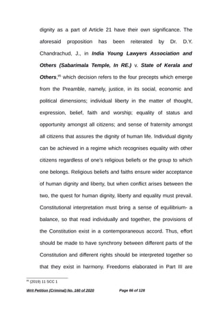 dignity as a part of Article 21 have their own significance. The
aforesaid proposition has been reiterated by Dr. D.Y.
Chandrachud, J., in India Young Lawyers Association and
Others (Sabarimala Temple, In RE.) v. State of Kerala and
Others,85
which decision refers to the four precepts which emerge
from the Preamble, namely, justice, in its social, economic and
political dimensions; individual liberty in the matter of thought,
expression, belief, faith and worship; equality of status and
opportunity amongst all citizens; and sense of fraternity amongst
all citizens that assures the dignity of human life. Individual dignity
can be achieved in a regime which recognises equality with other
citizens regardless of one’s religious beliefs or the group to which
one belongs. Religious beliefs and faiths ensure wider acceptance
of human dignity and liberty, but when conflict arises between the
two, the quest for human dignity, liberty and equality must prevail.
Constitutional interpretation must bring a sense of equilibrium- a
balance, so that read individually and together, the provisions of
the Constitution exist in a contemporaneous accord. Thus, effort
should be made to have synchrony between different parts of the
Constitution and different rights should be interpreted together so
that they exist in harmony. Freedoms elaborated in Part III are
85
(2019) 11 SCC 1
Writ Petition (Criminal) No. 160 of 2020 Page 66 of 128
 