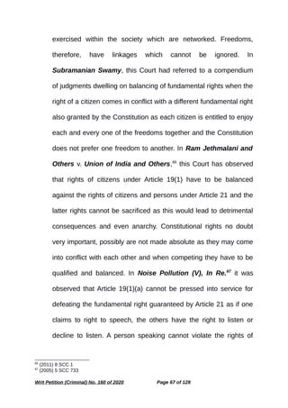 exercised within the society which are networked. Freedoms,
therefore, have linkages which cannot be ignored. In
Subramanian Swamy, this Court had referred to a compendium
of judgments dwelling on balancing of fundamental rights when the
right of a citizen comes in conflict with a different fundamental right
also granted by the Constitution as each citizen is entitled to enjoy
each and every one of the freedoms together and the Constitution
does not prefer one freedom to another. In Ram Jethmalani and
Others v. Union of India and Others,86
this Court has observed
that rights of citizens under Article 19(1) have to be balanced
against the rights of citizens and persons under Article 21 and the
latter rights cannot be sacrificed as this would lead to detrimental
consequences and even anarchy. Constitutional rights no doubt
very important, possibly are not made absolute as they may come
into conflict with each other and when competing they have to be
qualified and balanced. In Noise Pollution (V), In Re.87
it was
observed that Article 19(1)(a) cannot be pressed into service for
defeating the fundamental right guaranteed by Article 21 as if one
claims to right to speech, the others have the right to listen or
decline to listen. A person speaking cannot violate the rights of
86
(2011) 8 SCC 1
87
(2005) 5 SCC 733
Writ Petition (Criminal) No. 160 of 2020 Page 67 of 128
 