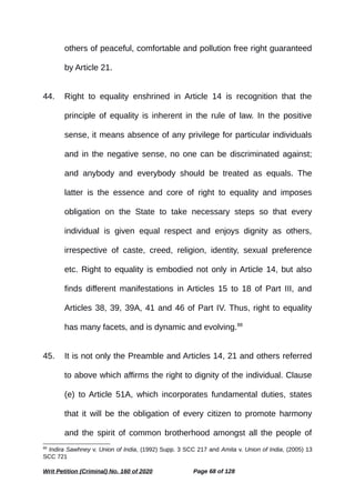 others of peaceful, comfortable and pollution free right guaranteed
by Article 21.
44. Right to equality enshrined in Article 14 is recognition that the
principle of equality is inherent in the rule of law. In the positive
sense, it means absence of any privilege for particular individuals
and in the negative sense, no one can be discriminated against;
and anybody and everybody should be treated as equals. The
latter is the essence and core of right to equality and imposes
obligation on the State to take necessary steps so that every
individual is given equal respect and enjoys dignity as others,
irrespective of caste, creed, religion, identity, sexual preference
etc. Right to equality is embodied not only in Article 14, but also
finds different manifestations in Articles 15 to 18 of Part III, and
Articles 38, 39, 39A, 41 and 46 of Part IV. Thus, right to equality
has many facets, and is dynamic and evolving.88
45. It is not only the Preamble and Articles 14, 21 and others referred
to above which affirms the right to dignity of the individual. Clause
(e) to Article 51A, which incorporates fundamental duties, states
that it will be the obligation of every citizen to promote harmony
and the spirit of common brotherhood amongst all the people of
88
Indira Sawhney v. Union of India, (1992) Supp. 3 SCC 217 and Amita v. Union of India, (2005) 13
SCC 721
Writ Petition (Criminal) No. 160 of 2020 Page 68 of 128
 