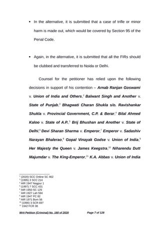  In the alternative, it is submitted that a case of trifle or minor
harm is made out, which would be covered by Section 95 of the
Penal Code.
 Again, in the alternative, it is submitted that all the FIRs should
be clubbed and transferred to Noida or Delhi.
Counsel for the petitioner has relied upon the following
decisions in support of his contention – Arnab Ranjan Goswami
v. Union of India and Others,2
Balwant Singh and Another v.
State of Punjab,3
Bhagwati Charan Shukla s/o. Ravishankar
Shukla v. Provincial Government, C.P. & Berar,4
Bilal Ahmed
Kaloo v. State of A.P.,5
Brij Bhushan and Another v. State of
Delhi,6
Devi Sharan Sharma v. Emperor,7
Emperor v. Sadashiv
Narayan Bhalerao,8
Gopal Vinayak Godse v. Union of India,9
Her Majesty the Queen v. James Keegstra,10
Niharendu Dutt
Majumdar v. The King-Emperor,11
K.A. Abbas v. Union of India
2
(2020) SCC Online SC 462
3
(1995) 3 SCC 214
4
AIR 1947 Nagpur 1
5
(1997) 7 SCC 431
6
AIR 1950 SC 129
7
AIR 1927 Lah 594
8
AIR 1947 PC 82
9
AIR 1971 Bom 56
10
(1990) 3 SCR 697
11
1942 FCR 38
Writ Petition (Criminal) No. 160 of 2020 Page 7 of 128
 