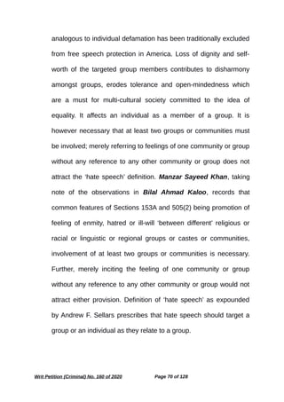 analogous to individual defamation has been traditionally excluded
from free speech protection in America. Loss of dignity and self-
worth of the targeted group members contributes to disharmony
amongst groups, erodes tolerance and open-mindedness which
are a must for multi-cultural society committed to the idea of
equality. It affects an individual as a member of a group. It is
however necessary that at least two groups or communities must
be involved; merely referring to feelings of one community or group
without any reference to any other community or group does not
attract the ‘hate speech’ definition. Manzar Sayeed Khan, taking
note of the observations in Bilal Ahmad Kaloo, records that
common features of Sections 153A and 505(2) being promotion of
feeling of enmity, hatred or ill-will ‘between different’ religious or
racial or linguistic or regional groups or castes or communities,
involvement of at least two groups or communities is necessary.
Further, merely inciting the feeling of one community or group
without any reference to any other community or group would not
attract either provision. Definition of ‘hate speech’ as expounded
by Andrew F. Sellars prescribes that hate speech should target a
group or an individual as they relate to a group.
Writ Petition (Criminal) No. 160 of 2020 Page 70 of 128
 