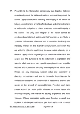 47. Preamble to the Constitution consciously puts together fraternity
assuring dignity of the individual and the unity and integrity of the
nation. Dignity of individual and unity and integrity of the nation are
linked, one in the form of rights of individuals and other in the form
of individual’s obligation to others to ensure unity and integrity of
the nation. The unity and integrity of the nation cannot be
overlooked and slighted, as the acts that ‘promote’ or are ‘likely’ to
‘promote’ divisiveness, alienation and schematism do directly and
indirectly impinge on the diversity and pluralism, and when they
are with the objective and intent to cause public disorder or to
demean dignity of the targeted groups, they have to be dealt with
as per law. The purpose is not to curtail right to expression and
speech, albeit not gloss over specific egregious threats to public
disorder and in particular the unity and integrity of the nation. Such
threats not only insidiously weaken virtue and superiority of
diversity, but cut-back and lead to demands depending on the
context and occasion, for suppression of freedom to express and
speak on the ground of reasonableness. Freedom and rights
cannot extend to create public disorder or armour those who
challenge integrity and unity of the country or promote and incite
violence. Without acceptable public order, freedom to speak and
express is challenged and would get restricted for the common
Writ Petition (Criminal) No. 160 of 2020 Page 71 of 128
 