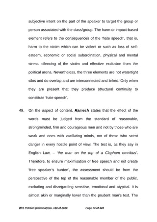 subjective intent on the part of the speaker to target the group or
person associated with the class/group. The harm or impact-based
element refers to the consequences of the ‘hate speech’, that is,
harm to the victim which can be violent or such as loss of self-
esteem, economic or social subordination, physical and mental
stress, silencing of the victim and effective exclusion from the
political arena. Nevertheless, the three elements are not watertight
silos and do overlap and are interconnected and linked. Only when
they are present that they produce structural continuity to
constitute ‘hate speech’.
49. On the aspect of content, Ramesh states that the effect of the
words must be judged from the standard of reasonable,
strongminded, firm and courageous men and not by those who are
weak and ones with vacillating minds, nor of those who scent
danger in every hostile point of view. The test is, as they say in
English Law, – ‘the man on the top of a Clapham omnibus’.
Therefore, to ensure maximisation of free speech and not create
‘free speaker’s burden’, the assessment should be from the
perspective of the top of the reasonable member of the public,
excluding and disregarding sensitive, emotional and atypical. It is
almost akin or marginally lower than the prudent man’s test. The
Writ Petition (Criminal) No. 160 of 2020 Page 73 of 128
 