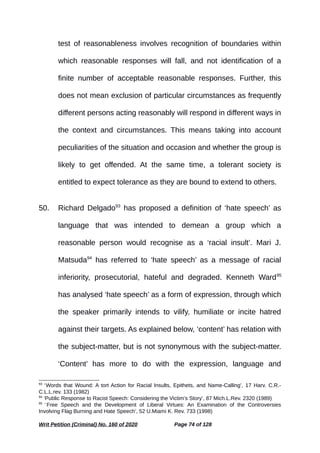 test of reasonableness involves recognition of boundaries within
which reasonable responses will fall, and not identification of a
finite number of acceptable reasonable responses. Further, this
does not mean exclusion of particular circumstances as frequently
different persons acting reasonably will respond in different ways in
the context and circumstances. This means taking into account
peculiarities of the situation and occasion and whether the group is
likely to get offended. At the same time, a tolerant society is
entitled to expect tolerance as they are bound to extend to others.
50. Richard Delgado93
has proposed a definition of ‘hate speech’ as
language that was intended to demean a group which a
reasonable person would recognise as a ‘racial insult’. Mari J.
Matsuda94
has referred to ‘hate speech’ as a message of racial
inferiority, prosecutorial, hateful and degraded. Kenneth Ward95
has analysed ‘hate speech’ as a form of expression, through which
the speaker primarily intends to vilify, humiliate or incite hatred
against their targets. As explained below, ‘content’ has relation with
the subject-matter, but is not synonymous with the subject-matter.
‘Content’ has more to do with the expression, language and
93
‘Words that Wound: A tort Action for Racial Insults, Epithets, and Name-Calling’, 17 Harv. C.R.-
C.L.L.rev. 133 (1982)
94
‘Public Response to Racist Speech: Considering the Victim’s Story’, 87 Mich.L.Rev. 2320 (1989)
95
‘Free Speech and the Development of Liberal Virtues: An Examination of the Controversies
Involving Flag Burning and Hate Speech’, 52 U.Miami K. Rev. 733 (1998)
Writ Petition (Criminal) No. 160 of 2020 Page 74 of 128
 