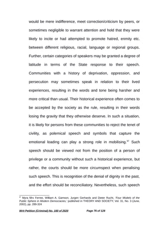 would be mere indifference, meet correction/criticism by peers, or
sometimes negligible to warrant attention and hold that they were
likely to incite or had attempted to promote hatred, enmity etc.
between different religious, racial, language or regional groups.
Further, certain categories of speakers may be granted a degree of
latitude in terms of the State response to their speech.
Communities with a history of deprivation, oppression, and
persecution may sometimes speak in relation to their lived
experiences, resulting in the words and tone being harsher and
more critical than usual. Their historical experience often comes to
be accepted by the society as the rule, resulting in their words
losing the gravity that they otherwise deserve. In such a situation,
it is likely for persons from these communities to reject the tenet of
civility, as polemical speech and symbols that capture the
emotional loading can play a strong role in mobilising.97
Such
speech should be viewed not from the position of a person of
privilege or a community without such a historical experience, but
rather, the courts should be more circumspect when penalising
such speech. This is recognition of the denial of dignity in the past,
and the effort should be reconciliatory. Nevertheless, such speech
97
Myra Mrx Ferree, William A. Gamson, Jurgen Gerhards and Dieter Rucht, ‘Four Models of the
Public Sphere in Modern Democracies,’ published in THEORY AND SOCIETY, Vol. 31, No. 3 (June,
2002), pp. 289-324
Writ Petition (Criminal) No. 160 of 2020 Page 76 of 128
 