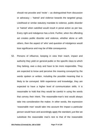should not provoke and ‘incite’ – as distinguished from discussion
or advocacy – ‘hatred’ and violence towards the targeted group.
Likelihood or similar statutory mandate to violence, public disorder
or ‘hatred’ when satisfied would result in penal action as per law.
Every right and indulgence has a limit. Further, when the offending
act creates public disorder and violence, whether alone or with
others, then the aspect of ‘who’ and question of indulgence would
lose significance and may be of little consequence.
52. Persons of influence, keeping in view their reach, impact and
authority they yield on general public or the specific class to which
they belong, owe a duty and have to be more responsible. They
are expected to know and perceive the meaning conveyed by the
words spoken or written, including the possible meaning that is
likely to be conveyed. With experience and knowledge, they are
expected to have a higher level of communication skills. It is
reasonable to hold that they would be careful in using the words
that convey their intent. The reasonable-man’s test would always
take into consideration the maker. In other words, the expression
‘reasonable man’ would take into account the impact a particular
person would have and accordingly apply the standard, just like we
substitute the reasonable man’s test to that of the reasonable
Writ Petition (Criminal) No. 160 of 2020 Page 77 of 128
 