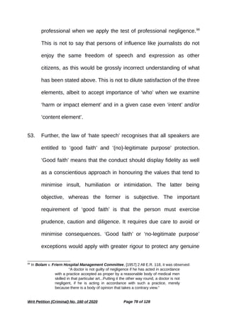 professional when we apply the test of professional negligence.98
This is not to say that persons of influence like journalists do not
enjoy the same freedom of speech and expression as other
citizens, as this would be grossly incorrect understanding of what
has been stated above. This is not to dilute satisfaction of the three
elements, albeit to accept importance of ‘who’ when we examine
‘harm or impact element’ and in a given case even ‘intent’ and/or
‘content element’.
53. Further, the law of ‘hate speech’ recognises that all speakers are
entitled to ‘good faith’ and ‘(no)-legitimate purpose’ protection.
‘Good faith’ means that the conduct should display fidelity as well
as a conscientious approach in honouring the values that tend to
minimise insult, humiliation or intimidation. The latter being
objective, whereas the former is subjective. The important
requirement of ‘good faith’ is that the person must exercise
prudence, caution and diligence. It requires due care to avoid or
minimise consequences. ‘Good faith’ or ‘no-legitimate purpose’
exceptions would apply with greater rigour to protect any genuine
98
In Bolam v. Friern Hospital Management Committee, [1957] 2 All E.R. 118, it was observed:
“A doctor is not guilty of negligence if he has acted in accordance
with a practice accepted as proper by a reasonable body of medical men
skilled in that particular art...Putting it the other way round, a doctor is not
negligent, if he is acting in accordance with such a practice, merely
because there is a body of opinion that takes a contrary view.”
Writ Petition (Criminal) No. 160 of 2020 Page 78 of 128
 