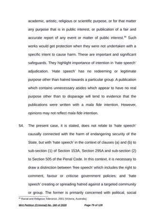 academic, artistic, religious or scientific purpose, or for that matter
any purpose that is in public interest, or publication of a fair and
accurate report of any event or matter of public interest.99
Such
works would get protection when they were not undertaken with a
specific intent to cause harm. These are important and significant
safeguards. They highlight importance of intention in ‘hate speech’
adjudication. ‘Hate speech’ has no redeeming or legitimate
purpose other than hatred towards a particular group. A publication
which contains unnecessary asides which appear to have no real
purpose other than to disparage will tend to evidence that the
publications were written with a mala fide intention. However,
opinions may not reflect mala fide intention.
54. The present case, it is stated, does not relate to ‘hate speech’
causally connected with the harm of endangering security of the
State, but with ‘hate speech’ in the context of clauses (a) and (b) to
sub-section (1) of Section 153A, Section 295A and sub-section (2)
to Section 505 of the Penal Code. In this context, it is necessary to
draw a distinction between ‘free speech’ which includes the right to
comment, favour or criticise government policies; and ‘hate
speech’ creating or spreading hatred against a targeted community
or group. The former is primarily concerned with political, social
99
Racial and Religious Tolerance, 2001 (Victoria, Australia)
Writ Petition (Criminal) No. 160 of 2020 Page 79 of 128
 