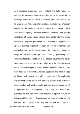 and economic issues and policy matters, the latter would not
primarily focus on the subject matter but on the substance of the
message which is to cause humiliation and alienation of the
targeted group. The object of criminalising the latter type of speech
is to protect the dignity (as explained above) and to ensure political
and social equality between different identities and groups
regardless of caste, creed, religion, sex, gender identity, sexual
orientation, linguistic preference etc. Freedom to express and
speak is the most important condition for political democracy. Law
and policies are not democratic unless they have been made and
subjected to democratic process including questioning and
criticism. Dissent and criticism of the elected government’s policy,
when puissant, deceptive or even false would be ethically wrong,
but would not invite penal action. Elected representatives in power
have the right to respond and dispel suspicion. The ‘market place
of ideas’ and ‘pursuit of truth’ principle are fully applicable.
Government should be left out from adjudicating what is true or
false, good or bad, valid or invalid as these aspects should be left
for open discussion in the public domain. This justification is also
premised on the conviction that freedom of speech serves an
indispensable function in democratic governance without which the
citizens cannot successfully carry out the task to convey and
Writ Petition (Criminal) No. 160 of 2020 Page 80 of 128
 