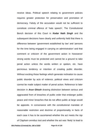 receive ideas. Political speech relating to government policies
requires greater protection for preservation and promotion of
democracy. Falsity of the accusation would not be sufficient to
constitute criminal offence of ‘hate speech’. The Constitutional
Bench decision of this Court in Kedar Nath Singh and the
subsequent decisions have clearly and uniformly held that there is
difference between ‘government established by law’ and ‘persons
for the time being engaged in carrying on administration’ and that
comment or criticism of the government action in howsoever
strong words must be protected and cannot be a ground to take
penal action unless the words written or spoken, etc. have
pernicious tendency or intention of creating public disorder.
Without exciting those feelings which generate inclination to cause
public disorder by acts of violence, political views and criticism
cannot be made subject matter of penal action. Reference to later
decision in Arun Ghosh drawing distinction between serious and
aggravated from of breaches of public order that endanger public
peace and minor breaches that do not affect public at large would
be apposite. In consonance with the constitutional mandate of
reasonable restriction and doctrine of proportionality in facts of
each case it has to be ascertained whether the act meets the top
of Clapham omnibus test and whether the act was ‘likely’ to lead to
Writ Petition (Criminal) No. 160 of 2020 Page 81 of 128
 