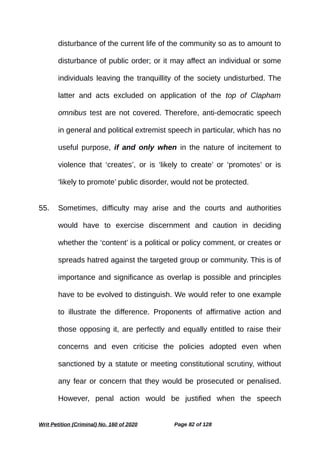 disturbance of the current life of the community so as to amount to
disturbance of public order; or it may affect an individual or some
individuals leaving the tranquillity of the society undisturbed. The
latter and acts excluded on application of the top of Clapham
omnibus test are not covered. Therefore, anti-democratic speech
in general and political extremist speech in particular, which has no
useful purpose, if and only when in the nature of incitement to
violence that ‘creates’, or is ‘likely to create’ or ‘promotes’ or is
‘likely to promote’ public disorder, would not be protected.
55. Sometimes, difficulty may arise and the courts and authorities
would have to exercise discernment and caution in deciding
whether the ‘content’ is a political or policy comment, or creates or
spreads hatred against the targeted group or community. This is of
importance and significance as overlap is possible and principles
have to be evolved to distinguish. We would refer to one example
to illustrate the difference. Proponents of affirmative action and
those opposing it, are perfectly and equally entitled to raise their
concerns and even criticise the policies adopted even when
sanctioned by a statute or meeting constitutional scrutiny, without
any fear or concern that they would be prosecuted or penalised.
However, penal action would be justified when the speech
Writ Petition (Criminal) No. 160 of 2020 Page 82 of 128
 