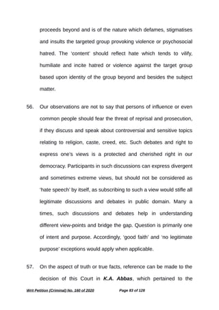 proceeds beyond and is of the nature which defames, stigmatises
and insults the targeted group provoking violence or psychosocial
hatred. The ‘content’ should reflect hate which tends to vilify,
humiliate and incite hatred or violence against the target group
based upon identity of the group beyond and besides the subject
matter.
56. Our observations are not to say that persons of influence or even
common people should fear the threat of reprisal and prosecution,
if they discuss and speak about controversial and sensitive topics
relating to religion, caste, creed, etc. Such debates and right to
express one’s views is a protected and cherished right in our
democracy. Participants in such discussions can express divergent
and sometimes extreme views, but should not be considered as
‘hate speech’ by itself, as subscribing to such a view would stifle all
legitimate discussions and debates in public domain. Many a
times, such discussions and debates help in understanding
different view-points and bridge the gap. Question is primarily one
of intent and purpose. Accordingly, ‘good faith’ and ‘no legitimate
purpose’ exceptions would apply when applicable.
57. On the aspect of truth or true facts, reference can be made to the
decision of this Court in K.A. Abbas, which pertained to the
Writ Petition (Criminal) No. 160 of 2020 Page 83 of 128
 