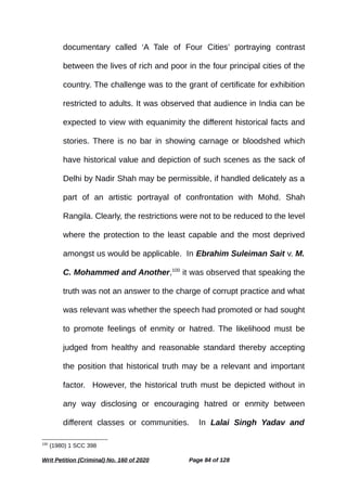 documentary called ‘A Tale of Four Cities’ portraying contrast
between the lives of rich and poor in the four principal cities of the
country. The challenge was to the grant of certificate for exhibition
restricted to adults. It was observed that audience in India can be
expected to view with equanimity the different historical facts and
stories. There is no bar in showing carnage or bloodshed which
have historical value and depiction of such scenes as the sack of
Delhi by Nadir Shah may be permissible, if handled delicately as a
part of an artistic portrayal of confrontation with Mohd. Shah
Rangila. Clearly, the restrictions were not to be reduced to the level
where the protection to the least capable and the most deprived
amongst us would be applicable. In Ebrahim Suleiman Sait v. M.
C. Mohammed and Another,100
it was observed that speaking the
truth was not an answer to the charge of corrupt practice and what
was relevant was whether the speech had promoted or had sought
to promote feelings of enmity or hatred. The likelihood must be
judged from healthy and reasonable standard thereby accepting
the position that historical truth may be a relevant and important
factor. However, the historical truth must be depicted without in
any way disclosing or encouraging hatred or enmity between
different classes or communities. In Lalai Singh Yadav and
100
(1980) 1 SCC 398
Writ Petition (Criminal) No. 160 of 2020 Page 84 of 128
 