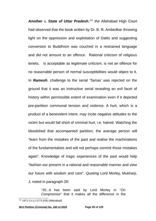 Another v. State of Uttar Pradesh,101
the Allahabad High Court
had observed that the book written by Dr. B. R. Ambedkar throwing
light on the oppression and exploitation of Dalits and suggesting
conversion to Buddhism was couched in a restrained language
and did not amount to an offence. Rational criticism of religious
tenets, wis acceptable as legitimate criticism, is not an offence for
no reasonable person of normal susceptibilities would object to it.
In Ramesh, challenge to the serial ‘Tamas’ was rejected on the
ground that it was an instructive serial revealing an evil facet of
history within permissible extent of examination even if it depicted
pre-partition communal tension and violence. A hurt, which is a
product of a benevolent intent, may incite negative attitudes to the
victim but would fall short of criminal hurt, i.e. hatred. Watching the
bloodshed that accompanied partition, the average person will
“learn from the mistakes of the past and realise the machinations
of the fundamentalists and will not perhaps commit those mistakes
again”. Knowledge of tragic experiences of the past would help
“fashion our present in a rational and reasonable manner and view
our future with wisdom and care”. Quoting Lord Morley, Mukharji,
J. noted in paragraph 20:
“20...It has been said by Lord Morley in “On
Compromise” that it makes all the difference in the
101
1971 Cri LJ 1773 (FB) (Allahabad)
Writ Petition (Criminal) No. 160 of 2020 Page 85 of 128
 