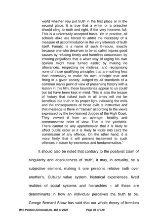 world whether you put truth in the first place or in the
second place. It is true that a writer or a preacher
should cling to truth and right, if the very heavens fall.
This is a universally accepted basis. Yet in practice, all
schools alike are forced to admit the necessity of a
measure of accommodation in the very interests of truth
itself. Fanatic is a name of such ill-repute, exactly
because one who deserves to be so called injures good
causes by refusing timely and harmless concession; by
irritating prejudices that a wiser way of urging his own
opinion might have turned aside; by making no
allowances, respecting no motives, and recognising
none of those qualifying principles that are nothing less
than necessary to make his own principle true and
fitting in a given society. Judged by all standards of a
common man's point of view of presenting history with a
lesson in this film, these boundaries appear to us could
(sic to) have been kept in mind. This is also the lesson
of history that naked truth in all times will not be
beneficial but truth in its proper light indicating the evils
and the consequences of those evils is instructive and
that message is there in “Tamas” according to the views
expressed by the two learned Judges of the High Court.
They viewed it from an average, healthy and
commonsense point of view. That is the yardstick.
There cannot be any apprehension that it is likely to
affect public order or it is likely to incite into (sic) the
commission of any offence. On the other hand, it is
more likely that it will prevent incitement to such
offences in future by extremists and fundamentalists."
It should also be noted that contrary to the positivist claim of
singularity and absoluteness of ‘truth’, it may, in actuality, be a
subjective element, making it one person’s relative truth over
another’s. Cultural value system, historical experiences, lived
realities of social systems and hierarchies – all these are
determinants in how an individual perceives the truth to be.
George Bernard Shaw has said that our whole theory of freedom
Writ Petition (Criminal) No. 160 of 2020 Page 86 of 128
 