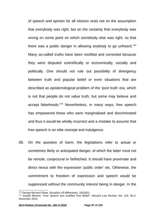 of speech and opinion for all citizens rests not on the assumption
that everybody was right, but on the certainty that everybody was
wrong on some point on which somebody else was right, so that
there was a public danger in allowing anybody to go unheard.102
Many so-called truths have been rectified and corrected because
they were disputed scientifically or economically, socially and
politically. One should not rule out possibility of divergency
between truth and popular belief or even situations that are
described as epistemological problem of the ‘post truth’ era, which
is not that people do not value truth, but some may believe and
accept falsehoods.103
Nevertheless, in many ways, free speech
has empowered those who were marginalised and discriminated
and thus it would be wholly incorrect and a mistake to assume that
free speech is an elite concept and indulgence.
58. On the question of harm, the legislations refer to actual or
sometimes likely or anticipated danger, of which the latter must not
be remote, conjectural or farfetched. It should have proximate and
direct nexus with the expression ‘public order’ etc. Otherwise, the
commitment to freedom of expression and speech would be
suppressed without the community interest being in danger. In the
102
George Bernard Shaw, Socialism off Millionaires, 16(1901)
103
Joseph Blocher, ‘Free Speech and Justified True Belief’, Harvard Law Review, Vol. 133, No.2,
December 2019.
Writ Petition (Criminal) No. 160 of 2020 Page 87 of 128
 