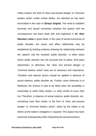 Indian context, the tests of ‘clear and present danger’ or ‘imminent
lawless action’ unlike United States, are identical as has been
enunciated in the case of Shreya Singhal. The need to establish
proximity and causal connection between the speech with the
consequences has been dealt with and explained in Dr. Ram
Manohar Lohia in great detail. In the case of actual occurrence of
public disorder, the cause and effect relationship may be
established by leading evidence showing the relationship between
the ‘speech’ and the resultant ‘public disorder’. In other cases
where public disorder has not occurred due to police, third party
intervention, or otherwise, the ‘clear and present danger’ or
‘imminent lawless action’ tests are of relevance and importance.
‘Freedom and rational’ dictum should be applied in absence of
actual violence, public disorder etc. Further, when reference is to
likelihood, the chance is said to be likely when the possibility is
reasonably or rather fairly certain, i.e. fairly certain to occur than
not. Therefore, in absence of actual violence, public disorder, etc.,
something more than words, in the form of ‘clear and present
danger’ or ‘imminent lawless action’, either by the maker or by
others at the maker’s instigation is required. This aspect has been
examined subsequently while interpreting the penal provisions.
Writ Petition (Criminal) No. 160 of 2020 Page 88 of 128
 