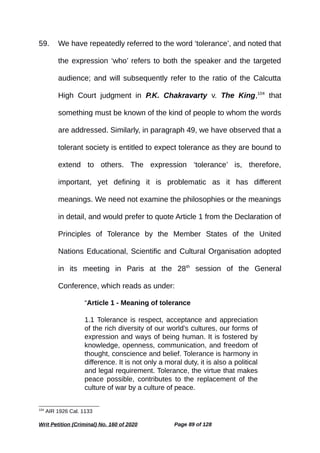 59. We have repeatedly referred to the word ‘tolerance’, and noted that
the expression ‘who’ refers to both the speaker and the targeted
audience; and will subsequently refer to the ratio of the Calcutta
High Court judgment in P.K. Chakravarty v. The King,104
that
something must be known of the kind of people to whom the words
are addressed. Similarly, in paragraph 49, we have observed that a
tolerant society is entitled to expect tolerance as they are bound to
extend to others. The expression ‘tolerance’ is, therefore,
important, yet defining it is problematic as it has different
meanings. We need not examine the philosophies or the meanings
in detail, and would prefer to quote Article 1 from the Declaration of
Principles of Tolerance by the Member States of the United
Nations Educational, Scientific and Cultural Organisation adopted
in its meeting in Paris at the 28th
session of the General
Conference, which reads as under:
“Article 1 - Meaning of tolerance
1.1 Tolerance is respect, acceptance and appreciation
of the rich diversity of our world's cultures, our forms of
expression and ways of being human. It is fostered by
knowledge, openness, communication, and freedom of
thought, conscience and belief. Tolerance is harmony in
difference. It is not only a moral duty, it is also a political
and legal requirement. Tolerance, the virtue that makes
peace possible, contributes to the replacement of the
culture of war by a culture of peace.
104
AIR 1926 Cal. 1133
Writ Petition (Criminal) No. 160 of 2020 Page 89 of 128
 