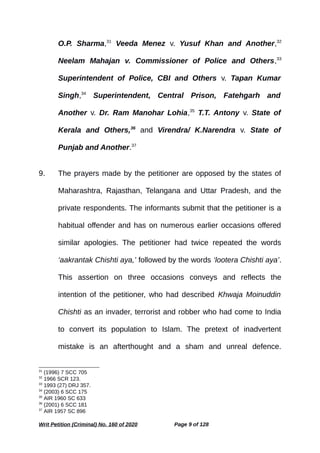 O.P. Sharma,31
Veeda Menez v. Yusuf Khan and Another,32
Neelam Mahajan v. Commissioner of Police and Others,33
Superintendent of Police, CBI and Others v. Tapan Kumar
Singh,34
Superintendent, Central Prison, Fatehgarh and
Another v. Dr. Ram Manohar Lohia,35
T.T. Antony v. State of
Kerala and Others,36
and Virendra/ K.Narendra v. State of
Punjab and Another.37
9. The prayers made by the petitioner are opposed by the states of
Maharashtra, Rajasthan, Telangana and Uttar Pradesh, and the
private respondents. The informants submit that the petitioner is a
habitual offender and has on numerous earlier occasions offered
similar apologies. The petitioner had twice repeated the words
‘aakrantak Chishti aya,’ followed by the words ‘lootera Chishti aya’.
This assertion on three occasions conveys and reflects the
intention of the petitioner, who had described Khwaja Moinuddin
Chishti as an invader, terrorist and robber who had come to India
to convert its population to Islam. The pretext of inadvertent
mistake is an afterthought and a sham and unreal defence.
31
(1996) 7 SCC 705
32
1966 SCR 123.
33
1993 (27) DRJ 357.
34
(2003) 6 SCC 175
35
AIR 1960 SC 633
36
(2001) 6 SCC 181
37
AIR 1957 SC 896
Writ Petition (Criminal) No. 160 of 2020 Page 9 of 128
 