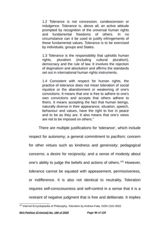 1.2 Tolerance is not concession, condescension or
indulgence. Tolerance is, above all, an active attitude
prompted by recognition of the universal human rights
and fundamental freedoms of others. In no
circumstance can it be used to justify infringements of
these fundamental values. Tolerance is to be exercised
by individuals, groups and States.
1.3 Tolerance is the responsibility that upholds human
rights, pluralism (including cultural pluralism),
democracy and the rule of law. It involves the rejection
of dogmatism and absolutism and affirms the standards
set out in international human rights instruments.
1.4 Consistent with respect for human rights, the
practice of tolerance does not mean toleration of social
injustice or the abandonment or weakening of one's
convictions. It means that one is free to adhere to one's
own convictions and accepts that others adhere to
theirs. It means accepting the fact that human beings,
naturally diverse in their appearance, situation, speech,
behaviour and values, have the right to live in peace
and to be as they are. It also means that one’s views
are not to be imposed on others.”
There are multiple justifications for ‘tolerance’, which include
respect for autonomy; a general commitment to pacifism; concern
for other virtues such as kindness and generosity; pedagogical
concerns; a desire for reciprocity; and a sense of modesty about
one’s ability to judge the beliefs and actions of others.105
However,
tolerance cannot be equated with appeasement, permissiveness,
or indifference. It is also not identical to neutrality. Toleration
requires self-consciousness and self-control in a sense that it is a
restraint of negative judgment that is free and deliberate. It implies
105
Internet Encyclopaedia of Philosophy, Toleration by Andrew Fiala, ISSN 2161-0002
Writ Petition (Criminal) No. 160 of 2020 Page 90 of 128
 