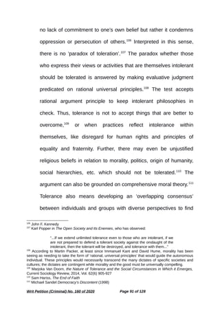 no lack of commitment to one’s own belief but rather it condemns
oppression or persecution of others.106
Interpreted in this sense,
there is no ‘paradox of toleration’.107
The paradox whether those
who express their views or activities that are themselves intolerant
should be tolerated is answered by making evaluative judgment
predicated on rational universal principles.108
The test accepts
rational argument principle to keep intolerant philosophies in
check. Thus, tolerance is not to accept things that are better to
overcome,109
or when practices reflect intolerance within
themselves, like disregard for human rights and principles of
equality and fraternity. Further, there may even be unjustified
religious beliefs in relation to morality, politics, origin of humanity,
social hierarchies, etc. which should not be tolerated.110
The
argument can also be grounded on comprehensive moral theory.111
Tolerance also means developing an ‘overlapping consensus’
between individuals and groups with diverse perspectives to find
106
John F. Kennedy
107
Karl Popper in The Open Society and Its Enemies, who has observed:
“...If we extend unlimited tolerance even to those who are intolerant, if we
are not prepared to defend a tolerant society against the onslaught of the
intolerant, then the tolerant will be destroyed, and tolerance with them...”
108
According to Martin Packer, at least since Immanuel Kant and David Hume, morality has been
seeing as needing to take the form of ‘rational, universal principles’ that would guide the autonomous
individual. These principles would necessarily transcend the many dictates of specific societies and
cultures; the dictates are contingent while morality and the good must be universally compelling.
109
Marjoka Van Doorn, the Nature of Tolerance and the Social Circumstances in Which it Emerges,
Current Sociology Review, 2014, Vol. 62(6) 905-927
110
Sam Hariss, The End of Faith
111
Michael Sandel Democracy’s Discontent (1998)
Writ Petition (Criminal) No. 160 of 2020 Page 91 of 128
 