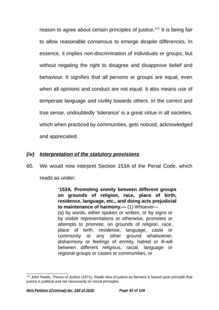reason to agree about certain principles of justice.112
It is being fair
to allow reasonable consensus to emerge despite differences. In
essence, it implies non-discrimination of individuals or groups, but
without negating the right to disagree and disapprove belief and
behaviour. It signifies that all persons or groups are equal, even
when all opinions and conduct are not equal. It also means use of
temperate language and civility towards others. In the correct and
true sense, undoubtedly ‘tolerance’ is a great virtue in all societies,
which when practiced by communities, gets noticed, acknowledged
and appreciated.
(iv) Interpretation of the statutory provisions
60. We would now interpret Section 153A of the Penal Code, which
reads as under:
“153A. Promoting enmity between different groups
on grounds of religion, race, place of birth,
residence, language, etc., and doing acts prejudicial
to maintenance of harmony.— (1) Whoever—
(a) by words, either spoken or written, or by signs or
by visible representations or otherwise, promotes or
attempts to promote, on grounds of religion, race,
place of birth, residence, language, caste or
community or any other ground whatsoever,
disharmony or feelings of enmity, hatred or ill-will
between different religious, racial, language or
regional groups or castes or communities, or
112
John Rawls, Theory of Justice (1971). Rawls idea of justice as fairness is based upon principle that
justice is political and not necessarily on moral principles.
Writ Petition (Criminal) No. 160 of 2020 Page 92 of 128
 
