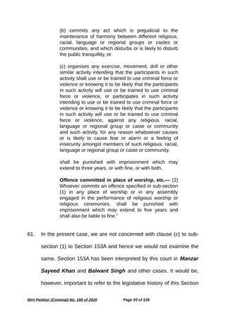 (b) commits any act which is prejudicial to the
maintenance of harmony between different religious,
racial, language or regional groups or castes or
communities, and which disturbs or is likely to disturb
the public tranquillity, or
(c) organises any exercise, movement, drill or other
similar activity intending that the participants in such
activity shall use or be trained to use criminal force or
violence or knowing it to be likely that the participants
in such activity will use or be trained to use criminal
force or violence, or participates in such activity
intending to use or be trained to use criminal force or
violence or knowing it to be likely that the participants
in such activity will use or be trained to use criminal
force or violence, against any religious, racial,
language or regional group or caste or community
and such activity, for any reason whatsoever causes
or is likely to cause fear or alarm or a feeling of
insecurity amongst members of such religious, racial,
language or regional group or caste or community,
shall be punished with imprisonment which may
extend to three years, or with fine, or with both.
Offence committed in place of worship, etc.— (2)
Whoever commits an offence specified in sub-section
(1) in any place of worship or in any assembly
engaged in the performance of religious worship or
religious ceremonies, shall be punished with
imprisonment which may extend to five years and
shall also be liable to fine.”
61. In the present case, we are not concerned with clause (c) to sub-
section (1) to Section 153A and hence we would not examine the
same. Section 153A has been interpreted by this court in Manzar
Sayeed Khan and Balwant Singh and other cases. It would be,
however, important to refer to the legislative history of this Section
Writ Petition (Criminal) No. 160 of 2020 Page 93 of 128
 