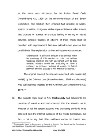 as the same was introduced by the Indian Penal Code
(Amendment) Act, 1898 on the recommendation of the Select
Committee. The Section then enacted had referred to words,
spoken or written, or signs or visible representation or other means
that promote or attempt to promote feeling of enmity or hatred
between different classes of citizens of India which shall be
punished with imprisonment that may extend to two years or fine
or with both. The explanation to the said Section was as under:
“Explanation.– It does not amount to an offence within
the meaning of this section to point out without
malicious intention and with an honest view to their
removal, matters which are producing or have a
tendency to produce, feelings of enmity or hatred
between different classes of Her Majesty’s subjects.”
The original enacted Section was amended with clauses (a)
and (b) by the Criminal Law (Amendment) Act, 1969 and clause (c)
was subsequently inserted by the Criminal Law (Amendment) Act,
1972.113
62. The Calcutta High Court in P.K. Chakravarty had delved into the
question of intention and had observed that the intention as to
whether or not the person accused was promoting enmity is to be
collected from the internal evidence of the words themselves, but
this is not to say that other evidence cannot be looked into.
113
The Wounded Vanity of Governments in ‘Republic of Rhetoric: Free Speech and the Constitution of
India’ by Abhinav Chandrachud, Penguin Books India (2017)
Writ Petition (Criminal) No. 160 of 2020 Page 94 of 128
 