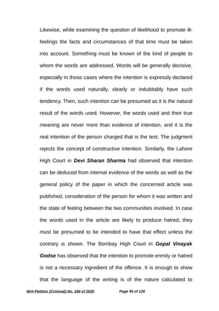 Likewise, while examining the question of likelihood to promote ill-
feelings the facts and circumstances of that time must be taken
into account. Something must be known of the kind of people to
whom the words are addressed. Words will be generally decisive,
especially in those cases where the intention is expressly declared
if the words used naturally, clearly or indubitably have such
tendency. Then, such intention can be presumed as it is the natural
result of the words used. However, the words used and their true
meaning are never more than evidence of intention, and it is the
real intention of the person charged that is the test. The judgment
rejects the concept of constructive intention. Similarly, the Lahore
High Court in Devi Sharan Sharma had observed that intention
can be deduced from internal evidence of the words as well as the
general policy of the paper in which the concerned article was
published, consideration of the person for whom it was written and
the state of feeling between the two communities involved. In case
the words used in the article are likely to produce hatred, they
must be presumed to be intended to have that effect unless the
contrary is shown. The Bombay High Court in Gopal Vinayak
Godse has observed that the intention to promote enmity or hatred
is not a necessary ingredient of the offence. It is enough to show
that the language of the writing is of the nature calculated to
Writ Petition (Criminal) No. 160 of 2020 Page 95 of 128
 