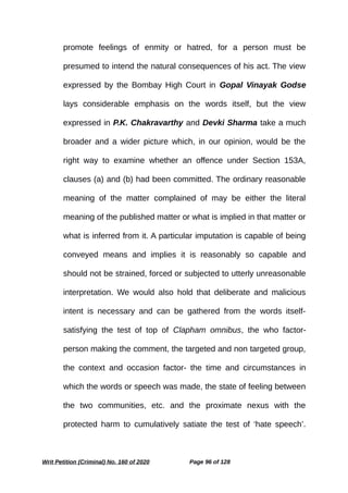 promote feelings of enmity or hatred, for a person must be
presumed to intend the natural consequences of his act. The view
expressed by the Bombay High Court in Gopal Vinayak Godse
lays considerable emphasis on the words itself, but the view
expressed in P.K. Chakravarthy and Devki Sharma take a much
broader and a wider picture which, in our opinion, would be the
right way to examine whether an offence under Section 153A,
clauses (a) and (b) had been committed. The ordinary reasonable
meaning of the matter complained of may be either the literal
meaning of the published matter or what is implied in that matter or
what is inferred from it. A particular imputation is capable of being
conveyed means and implies it is reasonably so capable and
should not be strained, forced or subjected to utterly unreasonable
interpretation. We would also hold that deliberate and malicious
intent is necessary and can be gathered from the words itself-
satisfying the test of top of Clapham omnibus, the who factor-
person making the comment, the targeted and non targeted group,
the context and occasion factor- the time and circumstances in
which the words or speech was made, the state of feeling between
the two communities, etc. and the proximate nexus with the
protected harm to cumulatively satiate the test of ‘hate speech’.
Writ Petition (Criminal) No. 160 of 2020 Page 96 of 128
 