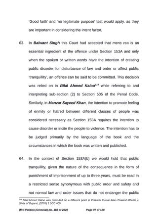 ‘Good faith’ and ‘no legitimate purpose’ test would apply, as they
are important in considering the intent factor.
63. In Balwant Singh this Court had accepted that mens rea is an
essential ingredient of the offence under Section 153A and only
when the spoken or written words have the intention of creating
public disorder for disturbance of law and order or affect public
‘tranquillity’, an offence can be said to be committed. This decision
was relied on in Bilal Ahmed Kaloo114
while referring to and
interpreting sub-section (2) to Section 505 of the Penal Code.
Similarly, in Manzar Sayeed Khan, the intention to promote feeling
of enmity or hatred between different classes of people was
considered necessary as Section 153A requires the intention to
cause disorder or incite the people to violence. The intention has to
be judged primarily by the language of the book and the
circumstances in which the book was written and published.
64. In the context of Section 153A(b) we would hold that public
tranquillity, given the nature of the consequence in the form of
punishment of imprisonment of up to three years, must be read in
a restricted sense synonymous with public order and safety and
not normal law and order issues that do not endanger the public
114
Bilal Ahmed Kaloo was overruled on a different point in Prakash Kumar Alias Prakash Bhutto v.
State of Gujarat, (2005) 2 SCC 409
Writ Petition (Criminal) No. 160 of 2020 Page 97 of 128
 