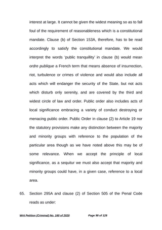interest at large. It cannot be given the widest meaning so as to fall
foul of the requirement of reasonableness which is a constitutional
mandate. Clause (b) of Section 153A, therefore, has to be read
accordingly to satisfy the constitutional mandate. We would
interpret the words ‘public tranquillity’ in clause (b) would mean
ordre publique a French term that means absence of insurrection,
riot, turbulence or crimes of violence and would also include all
acts which will endanger the security of the State, but not acts
which disturb only serenity, and are covered by the third and
widest circle of law and order. Public order also includes acts of
local significance embracing a variety of conduct destroying or
menacing public order. Public Order in clause (2) to Article 19 nor
the statutory provisions make any distinction between the majority
and minority groups with reference to the population of the
particular area though as we have noted above this may be of
some relevance. When we accept the principle of local
significance, as a sequitur we must also accept that majority and
minority groups could have, in a given case, reference to a local
area.
65. Section 295A and clause (2) of Section 505 of the Penal Code
reads as under:
Writ Petition (Criminal) No. 160 of 2020 Page 98 of 128
 