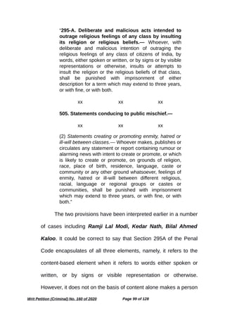 “295-A. Deliberate and malicious acts intended to
outrage religious feelings of any class by insulting
its religion or religious beliefs.— Whoever, with
deliberate and malicious intention of outraging the
religious feelings of any class of citizens of India, by
words, either spoken or written, or by signs or by visible
representations or otherwise, insults or attempts to
insult the religion or the religious beliefs of that class,
shall be punished with imprisonment of either
description for a term which may extend to three years,
or with fine, or with both.
xx xx xx
505. Statements conducing to public mischief.—
xx xx xx
(2) Statements creating or promoting enmity, hatred or
ill-will between classes.— Whoever makes, publishes or
circulates any statement or report containing rumour or
alarming news with intent to create or promote, or which
is likely to create or promote, on grounds of religion,
race, place of birth, residence, language, caste or
community or any other ground whatsoever, feelings of
enmity, hatred or ill-will between different religious,
racial, language or regional groups or castes or
communities, shall be punished with imprisonment
which may extend to three years, or with fine, or with
both.”
The two provisions have been interpreted earlier in a number
of cases including Ramji Lal Modi, Kedar Nath, Bilal Ahmed
Kaloo. It could be correct to say that Section 295A of the Penal
Code encapsulates of all three elements, namely, it refers to the
content-based element when it refers to words either spoken or
written, or by signs or visible representation or otherwise.
However, it does not on the basis of content alone makes a person
Writ Petition (Criminal) No. 160 of 2020 Page 99 of 128
 