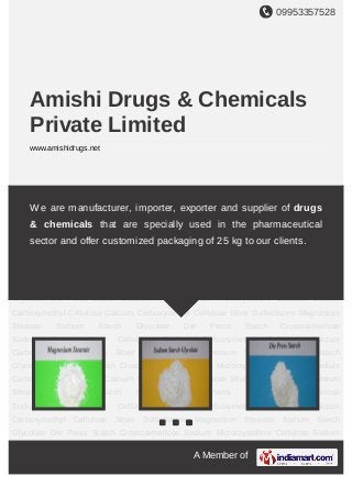 09953357528
A Member of
Amishi Drugs & Chemicals
Private Limited
www.amishidrugs.net
Magnesium Stearate Sodium Starch Glycolate Die Press Starch Crosscarmellose
Sodium Microcrystalline Cellulose Sodium Carboxymethyl Cellulose Calcium
Carboxymethyl Cellulose Silver Sulfadiazine Magnesium Stearate Sodium Starch
Glycolate Die Press Starch Crosscarmellose Sodium Microcrystalline Cellulose Sodium
Carboxymethyl Cellulose Calcium Carboxymethyl Cellulose Silver Sulfadiazine Magnesium
Stearate Sodium Starch Glycolate Die Press Starch Crosscarmellose
Sodium Microcrystalline Cellulose Sodium Carboxymethyl Cellulose Calcium
Carboxymethyl Cellulose Silver Sulfadiazine Magnesium Stearate Sodium Starch
Glycolate Die Press Starch Crosscarmellose Sodium Microcrystalline Cellulose Sodium
Carboxymethyl Cellulose Calcium Carboxymethyl Cellulose Silver Sulfadiazine Magnesium
Stearate Sodium Starch Glycolate Die Press Starch Crosscarmellose
Sodium Microcrystalline Cellulose Sodium Carboxymethyl Cellulose Calcium
Carboxymethyl Cellulose Silver Sulfadiazine Magnesium Stearate Sodium Starch
Glycolate Die Press Starch Crosscarmellose Sodium Microcrystalline Cellulose Sodium
Carboxymethyl Cellulose Calcium Carboxymethyl Cellulose Silver Sulfadiazine Magnesium
Stearate Sodium Starch Glycolate Die Press Starch Crosscarmellose
Sodium Microcrystalline Cellulose Sodium Carboxymethyl Cellulose Calcium
Carboxymethyl Cellulose Silver Sulfadiazine Magnesium Stearate Sodium Starch
Glycolate Die Press Starch Crosscarmellose Sodium Microcrystalline Cellulose Sodium
We are manufacturer, importer, exporter and supplier of drugs
& chemicals that are specially used in the pharmaceutical
sector and offer customized packaging of 25 kg to our clients.
 