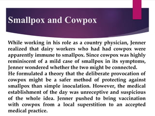Smallpox and Cowpox
While working in his role as a country physician, Jenner
realized that dairy workers who had had cowpox were
apparently immune to smallpox. Since cowpox was highly
reminiscent of a mild case of smallpox in its symptoms,
Jenner wondered whether the two might be connected.
He formulated a theory that the deliberate provocation of
cowpox might be a safer method of protecting against
smallpox than simple inoculation. However, the medical
establishment of the day was unreceptive and suspicious
of the whole idea. Jenner pushed to bring vaccination
with cowpox from a local superstition to an accepted
medical practice.
 