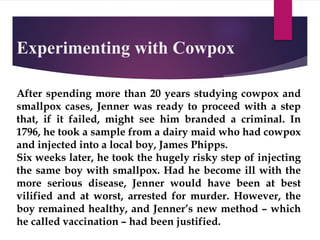 Experimenting with Cowpox
After spending more than 20 years studying cowpox and
smallpox cases, Jenner was ready to proceed with a step
that, if it failed, might see him branded a criminal. In
1796, he took a sample from a dairy maid who had cowpox
and injected into a local boy, James Phipps.
Six weeks later, he took the hugely risky step of injecting
the same boy with smallpox. Had he become ill with the
more serious disease, Jenner would have been at best
vilified and at worst, arrested for murder. However, the
boy remained healthy, and Jenner’s new method – which
he called vaccination – had been justified.
 