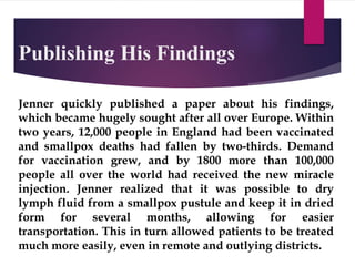 Publishing His Findings
Jenner quickly published a paper about his findings,
which became hugely sought after all over Europe. Within
two years, 12,000 people in England had been vaccinated
and smallpox deaths had fallen by two-thirds. Demand
for vaccination grew, and by 1800 more than 100,000
people all over the world had received the new miracle
injection. Jenner realized that it was possible to dry
lymph fluid from a smallpox pustule and keep it in dried
form for several months, allowing for easier
transportation. This in turn allowed patients to be treated
much more easily, even in remote and outlying districts.
 