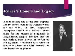 Jenner’s Honors and Legacy
Jenner became one of the most popular
and respected men in the western world
for his work. In 1804, Napoleon
Bonaparte agreed to a request Jenner
made for the release of a number of
Englishmen, despite the fact that the
two nations were at war. In the United
States, Thomas Jefferson vaccinated his
family at Monticello with material he
had been sent by Jenner.
 