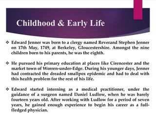 Childhood & Early Life
 Edward Jenner was born to a clergy named Reverand Stephen Jenner
on 17th May, 1749, at Berkeley, Gloucestershire. Amongst the nine
children born to his parents, he was the eighth.
 He pursued his primary education at places like Cirencester and the
market town of Worren-under-Edge. During his younger days, Jenner
had contracted the dreaded smallpox epidemic and had to deal with
this health problem for the rest of his life.
 Edward started interning as a medical practitioner, under the
guidance of a surgeon named Daniel Ludlow, when he was barely
fourteen years old. After working with Ludlow for a period of seven
years, he gained enough experience to begin his career as a full-
fledged physician.
 