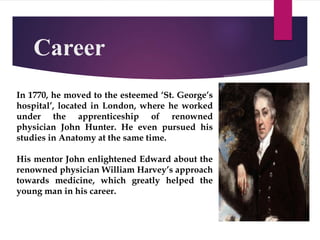 Career
In 1770, he moved to the esteemed ‘St. George’s
hospital’, located in London, where he worked
under the apprenticeship of renowned
physician John Hunter. He even pursued his
studies in Anatomy at the same time.
His mentor John enlightened Edward about the
renowned physician William Harvey’s approach
towards medicine, which greatly helped the
young man in his career.
 