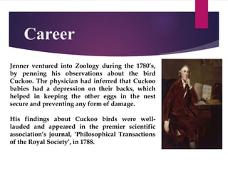 Career
Jenner ventured into Zoology during the 1780’s,
by penning his observations about the bird
Cuckoo. The physician had inferred that Cuckoo
babies had a depression on their backs, which
helped in keeping the other eggs in the nest
secure and preventing any form of damage.
His findings about Cuckoo birds were well-
lauded and appeared in the premier scientific
association’s journal, ‘Philosophical Transactions
of the Royal Society’, in 1788.
 
