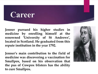 Career
Jenner pursued his higher studies in
medicine by enrolling himself at the
renowned ‘University of St Andrews’,
located in Scotland. He graduated from this
repute institution in the year 1792.
Jenner’s main contribution to the field of
medicine was discovering a vaccination for
Smallpox, based on his observation that
the pus of Cowpox blisters has the ability
to cure Smallpox.
 